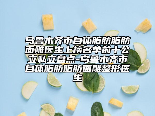 乌鲁木齐市自体脂肪脂肪面雕医生上榜名单前十公立私立盘点-乌鲁木齐市自体脂肪脂肪面雕整形医生