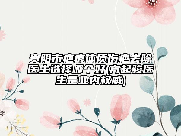 贵阳市疤痕体质伤疤去除医生选择哪个好(方起骏医生是业内权威)