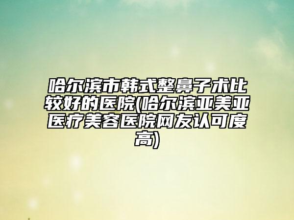 哈尔滨市韩式整鼻子术比较好的医院(哈尔滨亚美亚医疗美容医院网友认可度高)