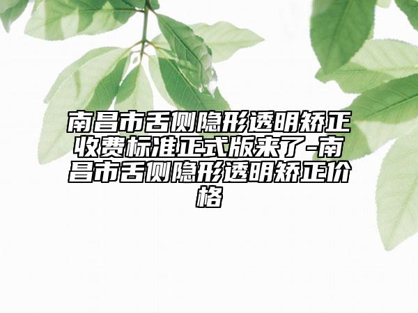 南昌市舌侧隐形透明矫正收费标准正式版来了-南昌市舌侧隐形透明矫正价格