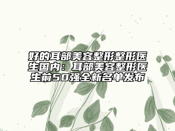 好的耳部美容整形整形医生国内：耳部美容整形医生前50强全新名单发布