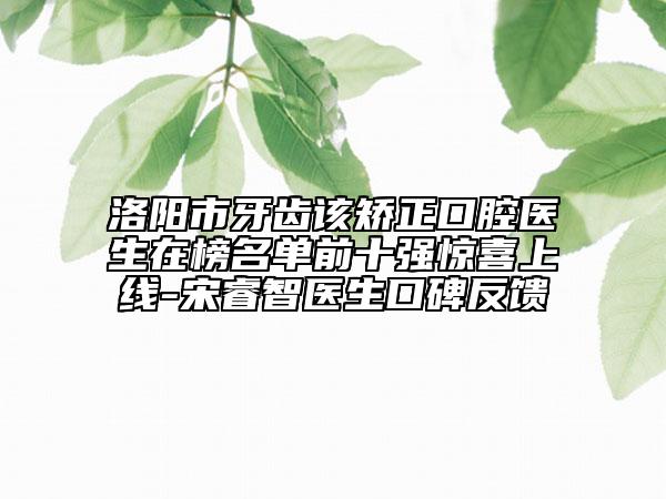 洛阳市牙齿该矫正口腔医生在榜名单前十强惊喜上线-宋睿智医生口碑反馈
