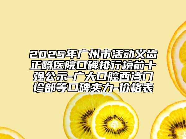 2025年广州市活动义齿正畸医院口碑排行榜前十强公示-广大口腔西湾门诊部等口碑实力-价格表