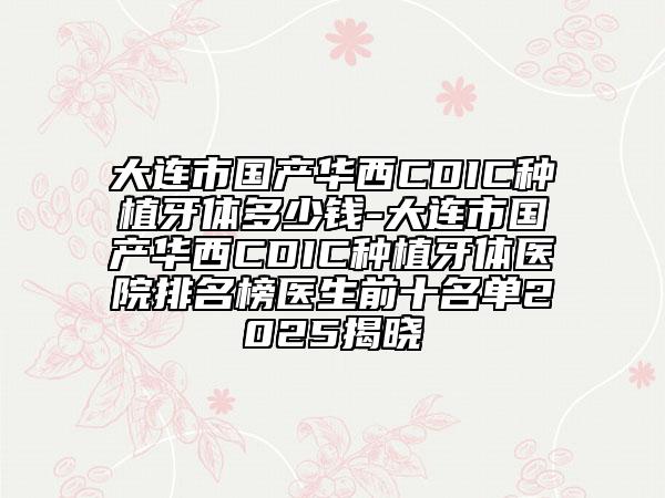 大连市国产华西CDIC种植牙体多少钱-大连市国产华西CDIC种植牙体医院排名榜医生前十名单2025揭晓