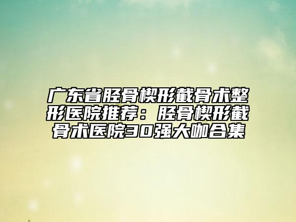 广东省胫骨楔形截骨术整形医院推荐：胫骨楔形截骨术医院30强大咖合集