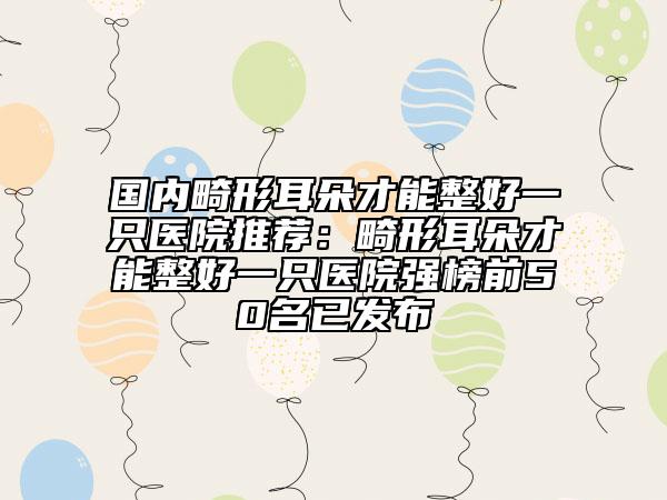 国内畸形耳朵才能整好一只医院推荐：畸形耳朵才能整好一只医院强榜前50名已发布