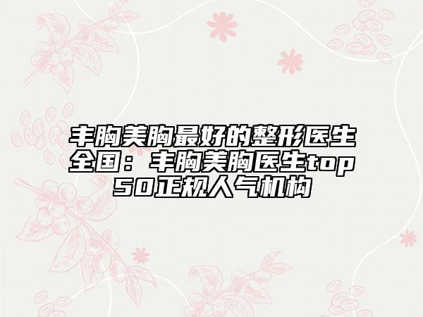 丰胸美胸最好的整形医生全国：丰胸美胸医生top50正规人气机构