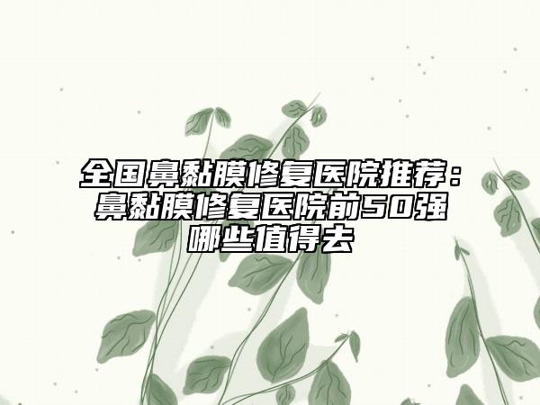 全国鼻黏膜修复医院推荐：鼻黏膜修复医院前50强哪些值得去
