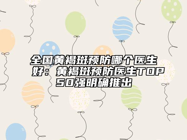 全国黄褐斑预防哪个医生好：黄褐斑预防医生TOP50强明确推出