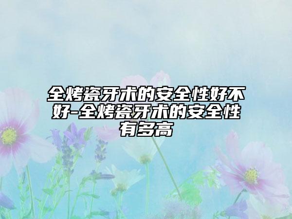 全烤瓷牙术的安全性好不好-全烤瓷牙术的安全性有多高