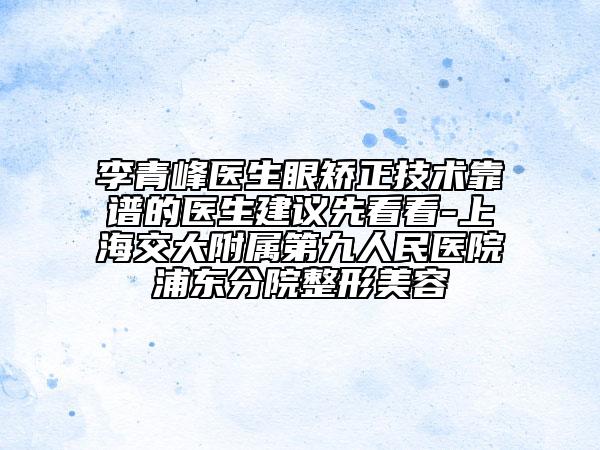 李青峰医生眼矫正技术靠谱的医生建议先看看-上海交大附属第九人民医院浦东分院整形美容