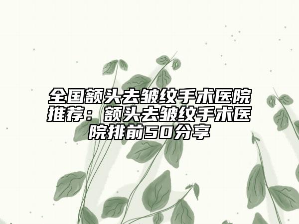 全国额头去皱纹手术医院推荐：额头去皱纹手术医院排前50分享