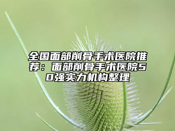 全国面部削骨手术医院推荐：面部削骨手术医院50强实力机构整理