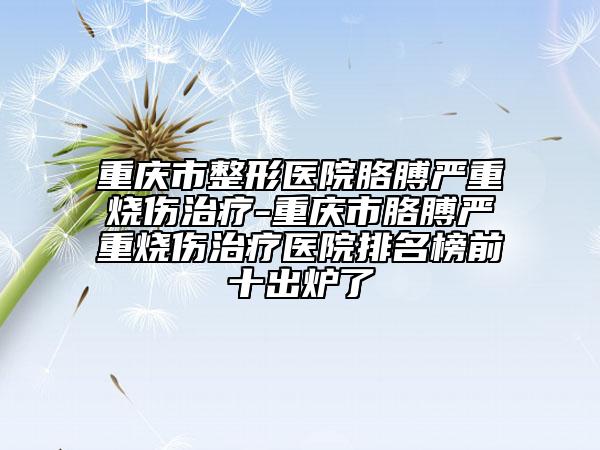 重庆市整形医院胳膊严重烧伤治疗-重庆市胳膊严重烧伤治疗医院排名榜前十出炉了