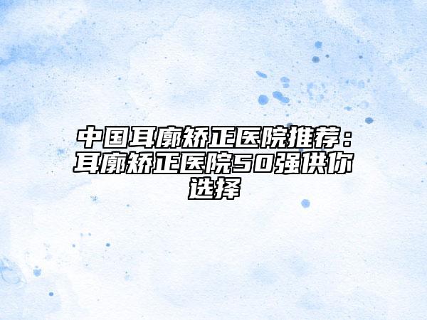 中国耳廓矫正医院推荐：耳廓矫正医院50强供你选择