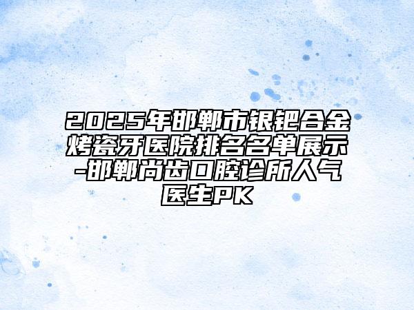 2025年邯郸市银钯合金烤瓷牙医院排名名单展示-邯郸尚齿口腔诊所人气医生PK