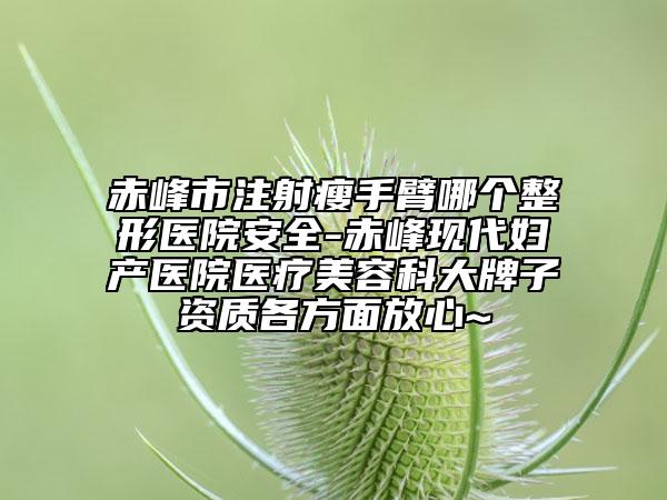 赤峰市注射瘦手臂哪个整形医院安全-赤峰现代妇产医院医疗美容科大牌子资质各方面放心~