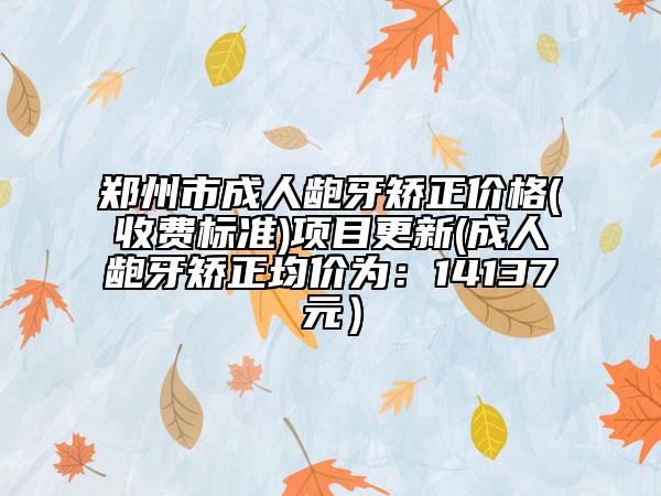 郑州市成人龅牙矫正价格(收费标准)项目更新(成人龅牙矫正均价为：14137元）