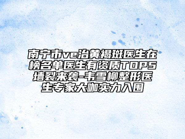 南宁市ve治黄褐斑医生在榜名单医生有资质TOP5墙裂来袭-韦雪柳整形医生专家大咖实力入围