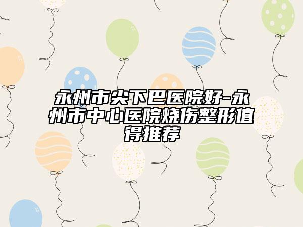永州市尖下巴医院好-永州市中心医院烧伤整形值得推荐