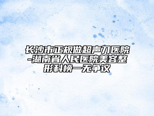 长沙市正规做超声刀医院-湖南省人民医院美容整形科榜一无争议