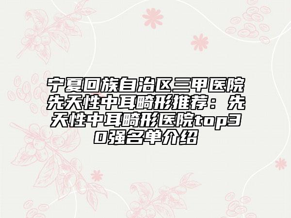 宁夏回族自治区三甲医院先天性中耳畸形推荐：先天性中耳畸形医院top30强名单介绍