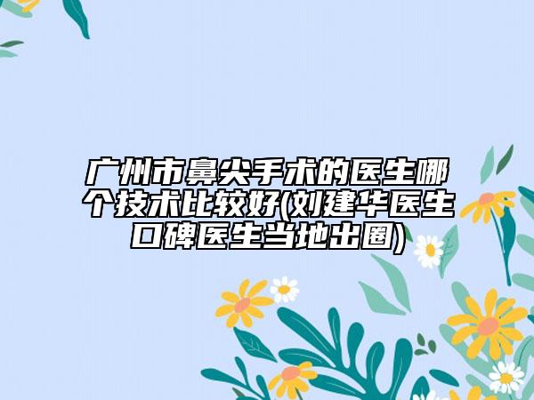 广州市鼻尖手术的医生哪个技术比较好(刘建华医生口碑医生当地出圈)