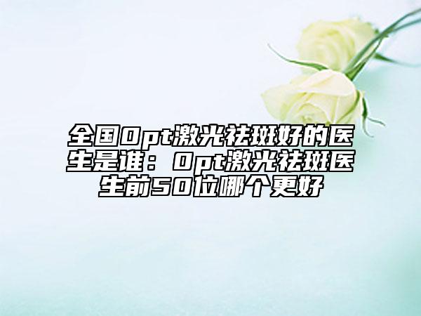 全国0pt激光祛斑好的医生是谁：0pt激光祛斑医生前50位哪个更好