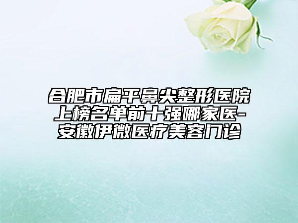 合肥市扁平鼻尖整形医院上榜名单前十强哪家医-安徽伊微医疗美容门诊