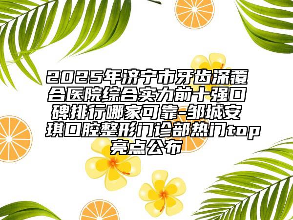 2025年济宁市牙齿深覆合医院综合实力前十强口碑排行哪家可靠-邹城安琪口腔整形门诊部热门top亮点公布