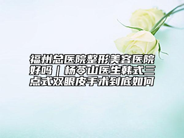 福州总医院整形美容医院好吗｜杨苓山医生韩式三点式双眼皮手术到底如何