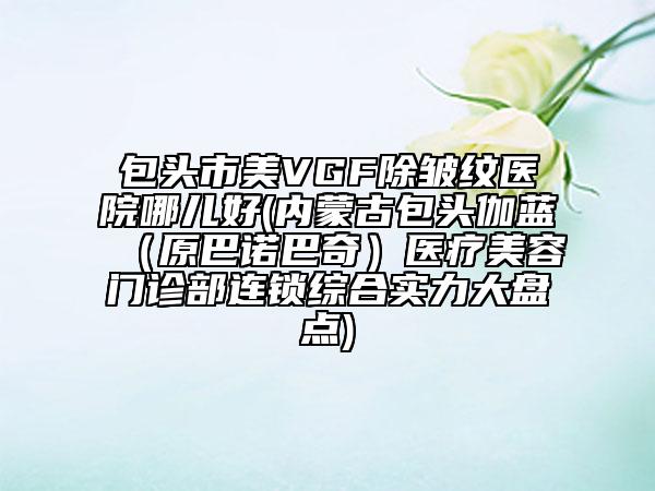 包头市美VGF除皱纹医院哪儿好(内蒙古包头伽蓝（原巴诺巴奇）医疗美容门诊部连锁综合实力大盘点)
