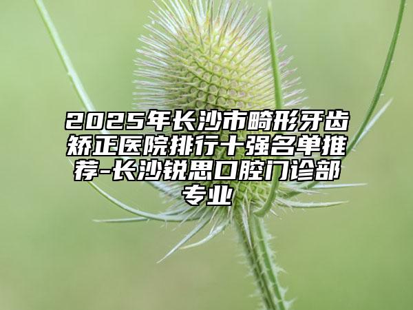 2025年长沙市畸形牙齿矫正医院排行十强名单推荐-长沙锐思口腔门诊部专业