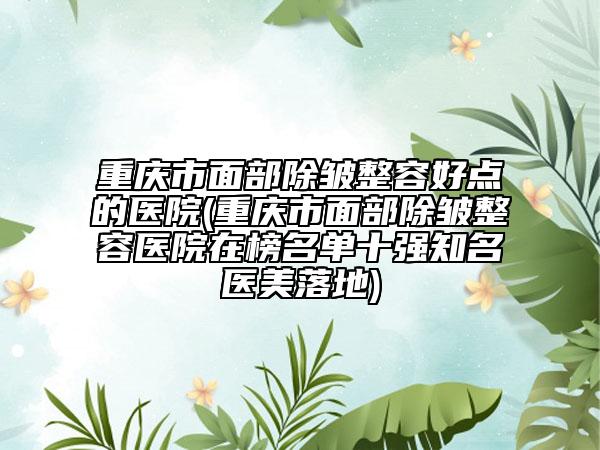 重庆市面部除皱整容好点的医院(重庆市面部除皱整容医院在榜名单十强知名医美落地)