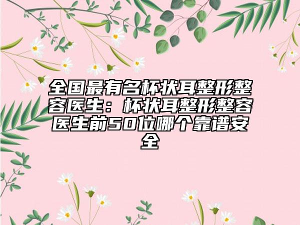 全国最有名杯状耳整形整容医生：杯状耳整形整容医生前50位哪个靠谱安全