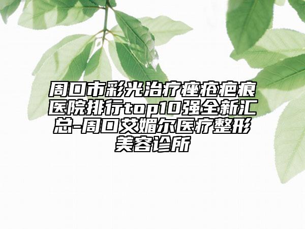 周口市彩光治疗痤疮疤痕医院排行top10强全新汇总-周口艾媚尔医疗整形美容诊所