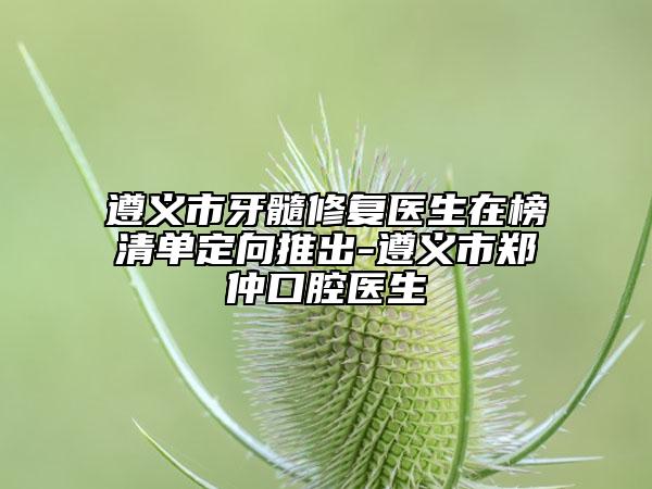 遵义市牙髓修复医生在榜清单定向推出-遵义市郑仲口腔医生