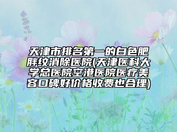 天津市排名第一的白色肥胖纹消除医院(天津医科大学总医院空港医院医疗美容口碑好价格收费也合理)