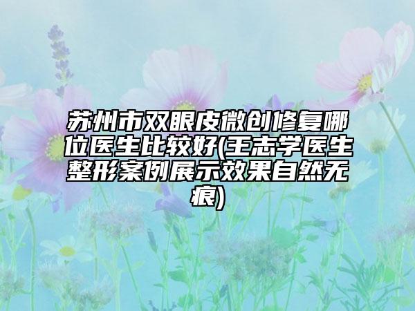 苏州市双眼皮微创修复哪位医生比较好(王志学医生整形案例展示效果自然无痕)