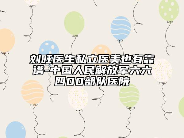 刘旺医生私立医美也有靠谱-中国人民解放军六六四00部队医院