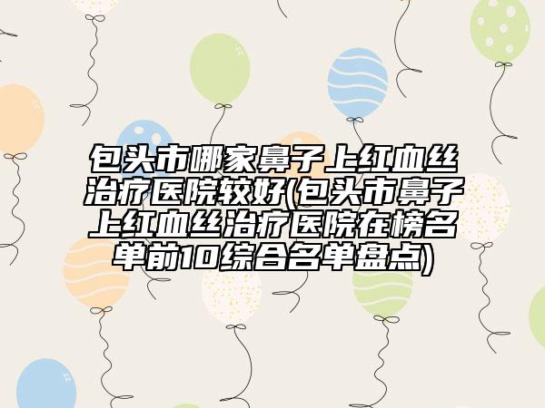 包头市哪家鼻子上红血丝治疗医院较好(包头市鼻子上红血丝治疗医院在榜名单前10综合名单盘点)