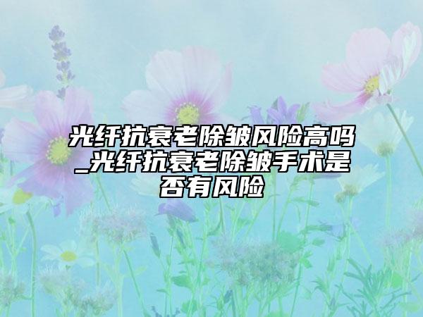 光纤抗衰老除皱风险高吗_光纤抗衰老除皱手术是否有风险