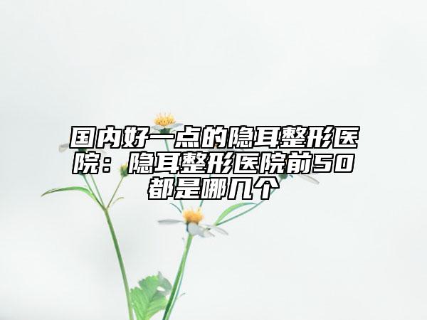国内好一点的隐耳整形医院：隐耳整形医院前50都是哪几个