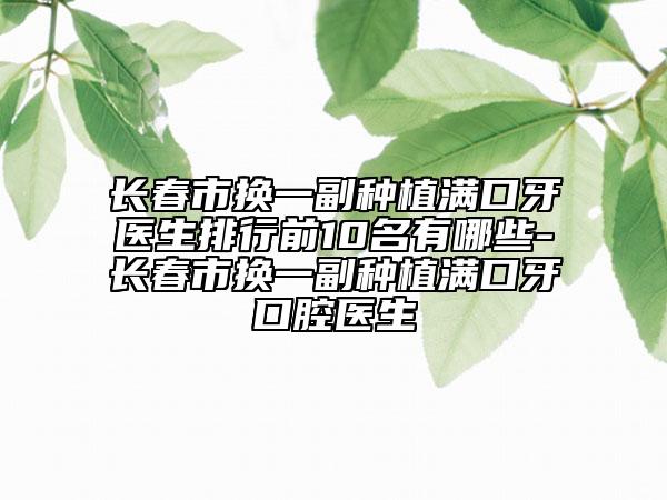 长春市换一副种植满口牙医生排行前10名有哪些-长春市换一副种植满口牙口腔医生