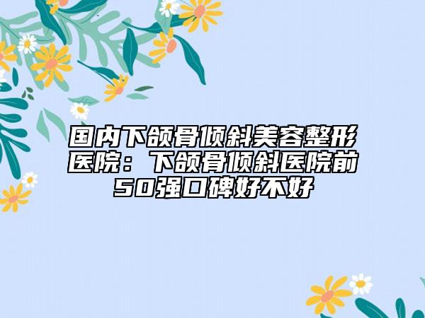 国内下颌骨倾斜美容整形医院：下颌骨倾斜医院前50强口碑好不好