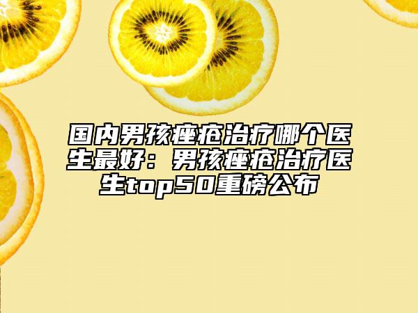 国内男孩痤疮治疗哪个医生最好：男孩痤疮治疗医生top50重磅公布