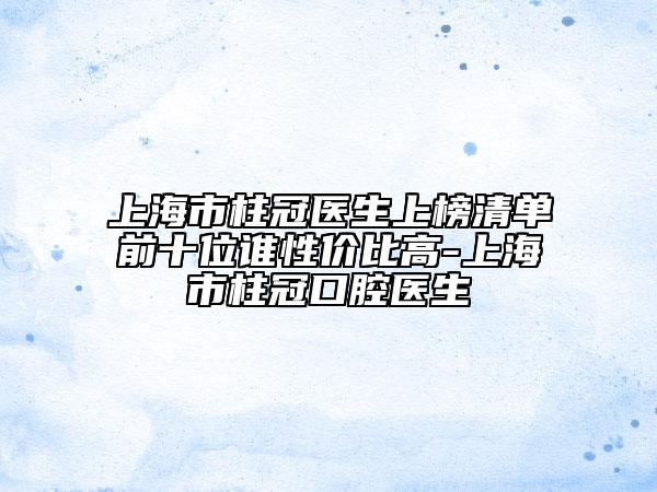 上海市柱冠医生上榜清单前十位谁性价比高-上海市柱冠口腔医生