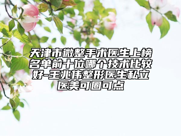 天津市微整手术医生上榜名单前十位哪个技术比较好-王兆伟整形医生私立医美可圈可点