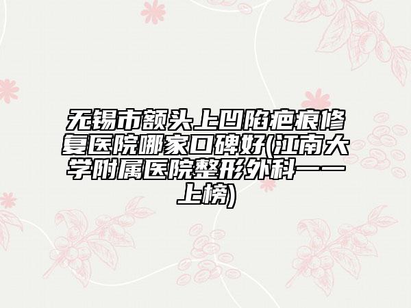 无锡市额头上凹陷疤痕修复医院哪家口碑好(江南大学附属医院整形外科一一上榜)