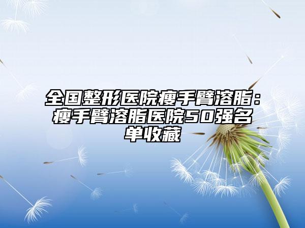 全国整形医院瘦手臂溶脂：瘦手臂溶脂医院50强名单收藏